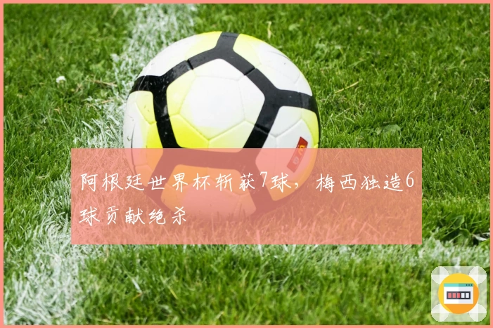 阿根廷世界杯斩获7球，梅西独造6球贡献绝杀