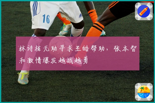 林诗栋无助寻求王皓帮助，张本智和激情爆发越战越勇