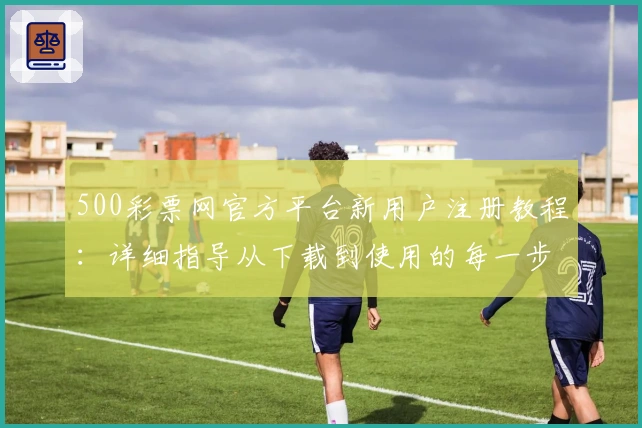 500彩票网官方平台新用户注册教程：详细指导从下载到使用的每一步操作解析