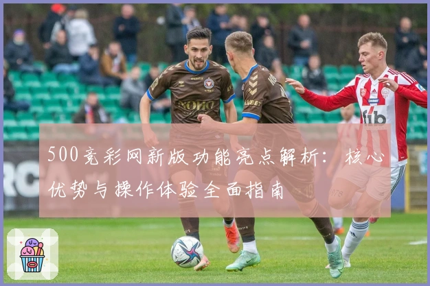 500竞彩网新版功能亮点解析：核心优势与操作体验全面指南