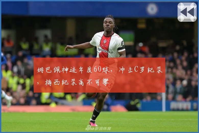 姆巴佩神迹年度60球，冲击C罗纪录，梅西纪录高不可攀