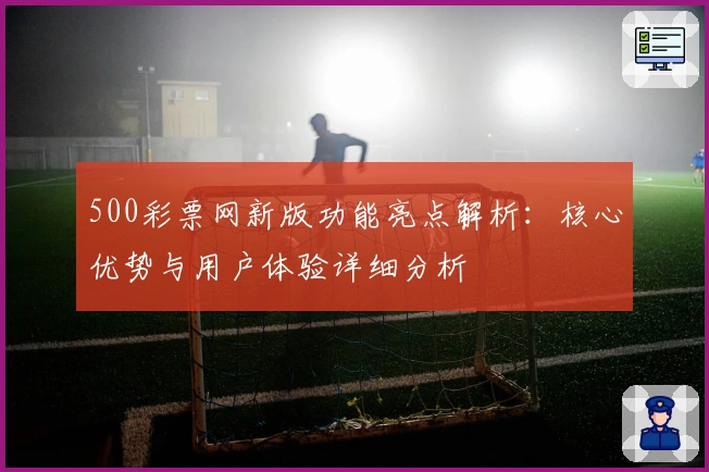 500彩票网新版功能亮点解析：核心优势与用户体验详细分析