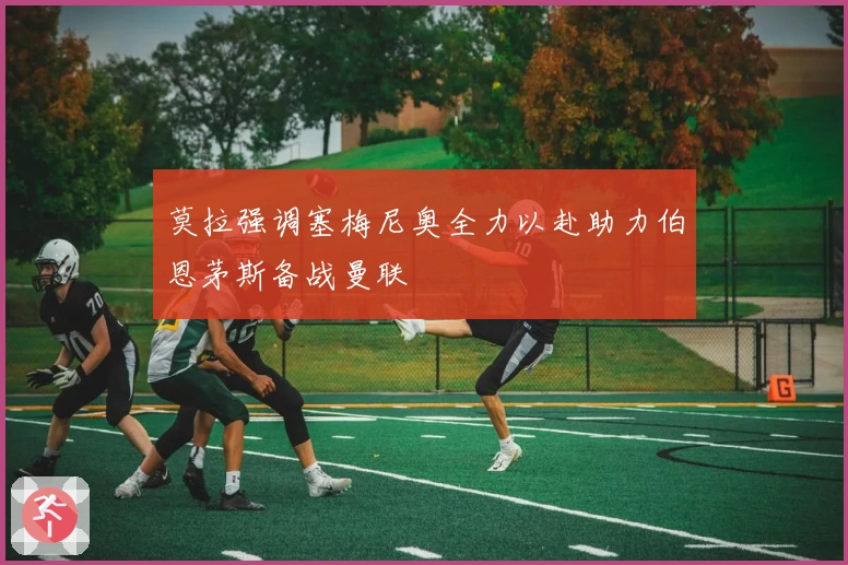 莫拉强调塞梅尼奥全力以赴助力伯恩茅斯备战曼联