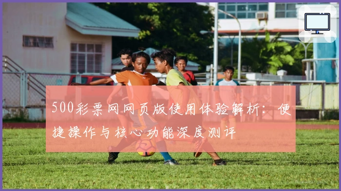 500彩票网网页版使用体验解析：便捷操作与核心功能深度测评