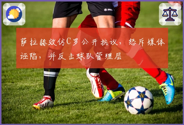 萨拉赫效仿C罗公开抗议，怒斥媒体诬陷，并反击球队管理层