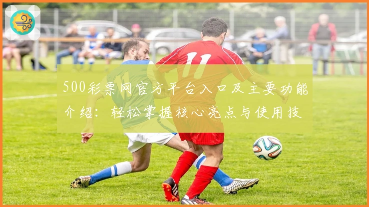 500彩票网官方平台入口及主要功能介绍:轻松掌握核心亮点与使用技巧