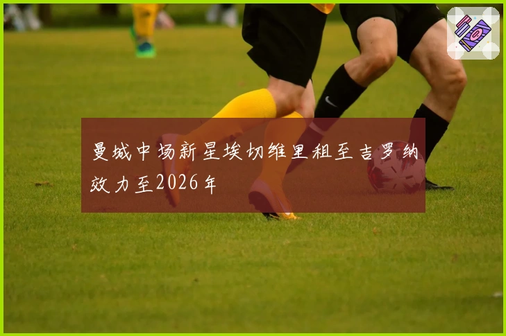 曼城中场新星埃切维里租至吉罗纳效力至2026年