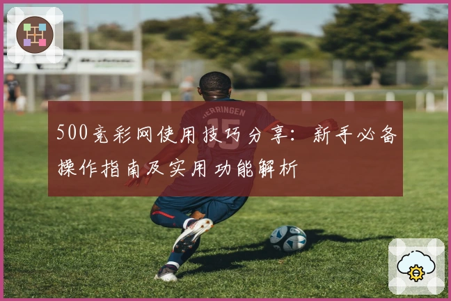 500竞彩网使用技巧分享:新手必备操作指南及实用功能解析