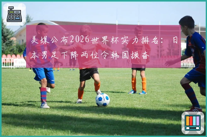 美媒公布2026世界杯实力排名：日本男足下降两位令韩国振奋