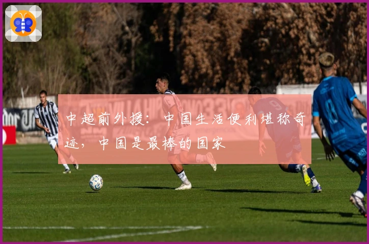 中超前外援：中国生活便利堪称奇迹，中国是最棒的国家