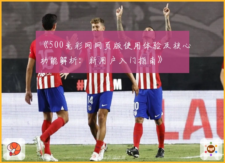 《500竞彩网网页版使用体验及核心功能解析：新用户入门指南》