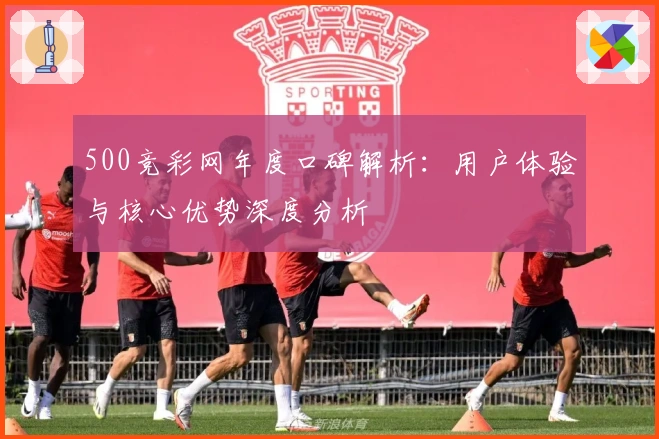 500竞彩网年度口碑解析：用户体验与核心优势深度分析