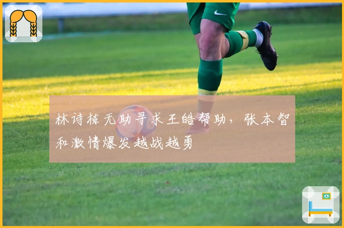 林诗栋无助寻求王皓帮助，张本智和激情爆发越战越勇