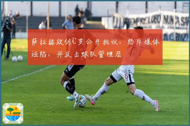 萨拉赫效仿C罗公开抗议，怒斥媒体诬陷，并反击球队管理层