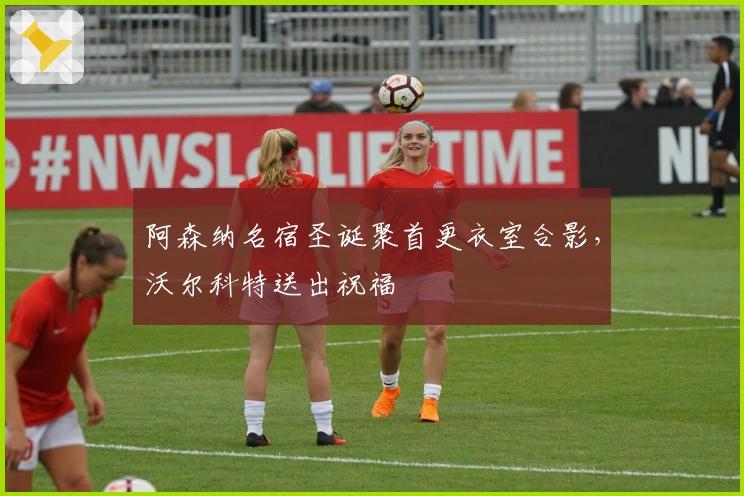 阿森纳名宿圣诞聚首更衣室合影，沃尔科特送出祝福