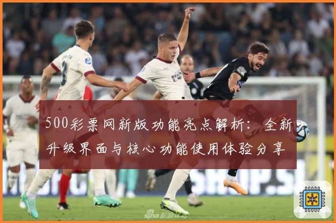500彩票网新版功能亮点解析：全新升级界面与核心功能使用体验分享